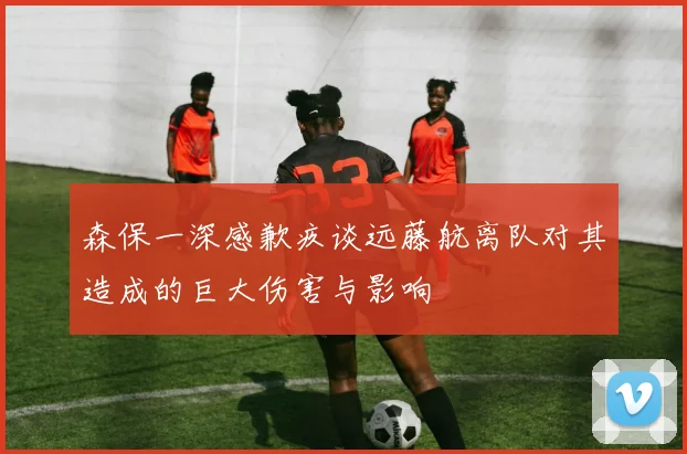森保一深感歉疚谈远藤航离队对其造成的巨大伤害与影响