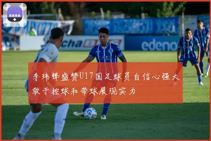 李玮锋盛赞U17国足球员自信心强大敢于控球和带球展现实力