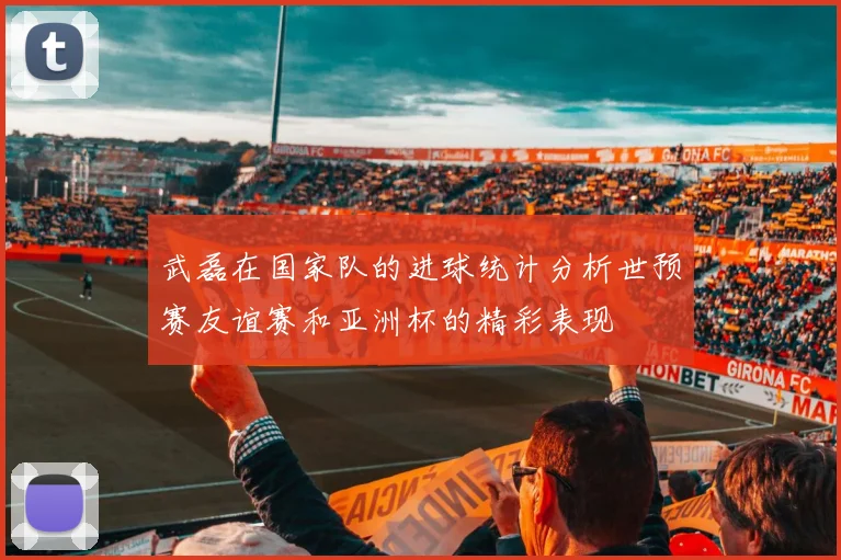 武磊在国家队的进球统计分析世预赛友谊赛和亚洲杯的精彩表现