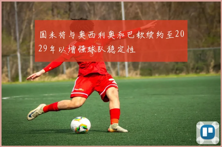 国米将与奥西利奥和巴钦续约至2029年以增强球队稳定性