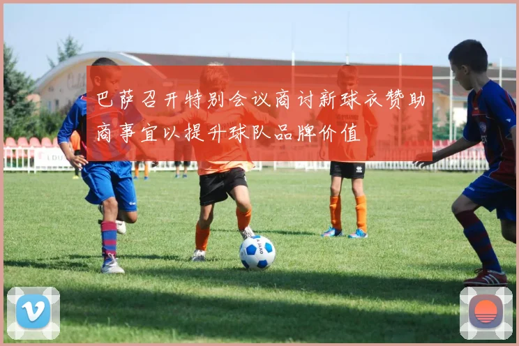 巴萨召开特别会议商讨新球衣赞助商事宜以提升球队品牌价值