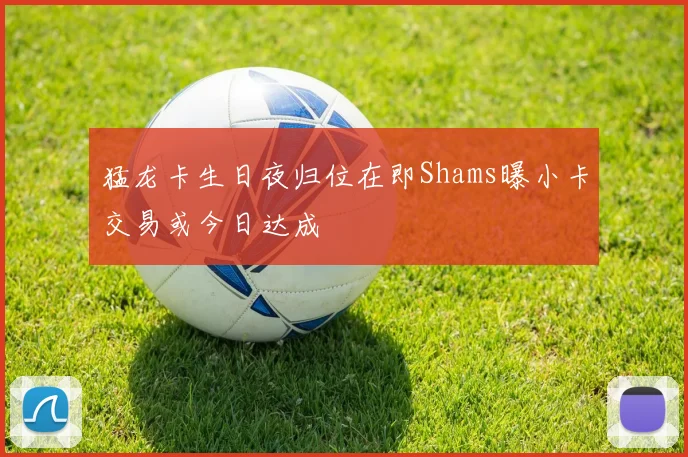猛龙卡生日夜归位在即Shams曝小卡交易或今日达成
