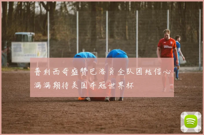 普利西奇盛赞巴洛贡全队团结信心满满期待美国夺冠世界杯