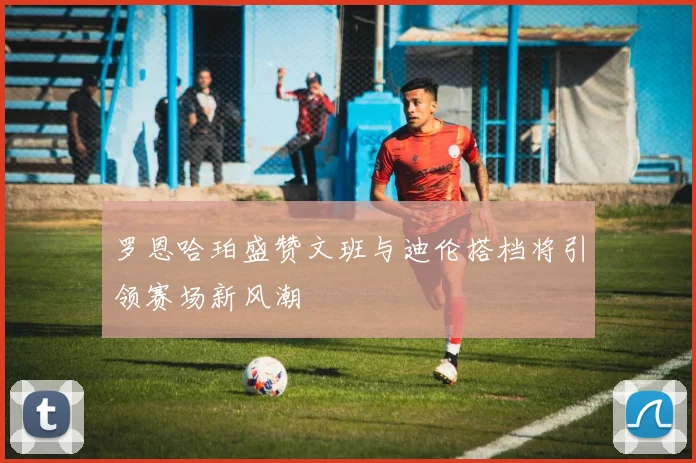 罗恩哈珀盛赞文班与迪伦搭档将引领赛场新风潮