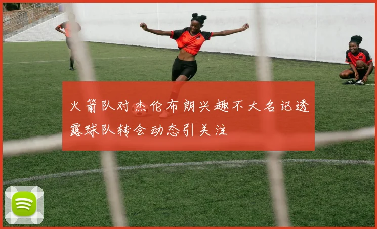 火箭队对杰伦布朗兴趣不大名记透露球队转会动态引关注