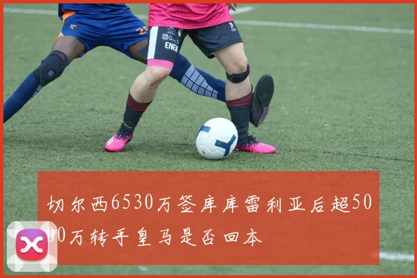 切尔西6530万签库库雷利亚后超5000万转手皇马是否回本