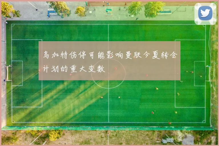乌加特伤停可能影响曼联今夏转会计划的重大变数