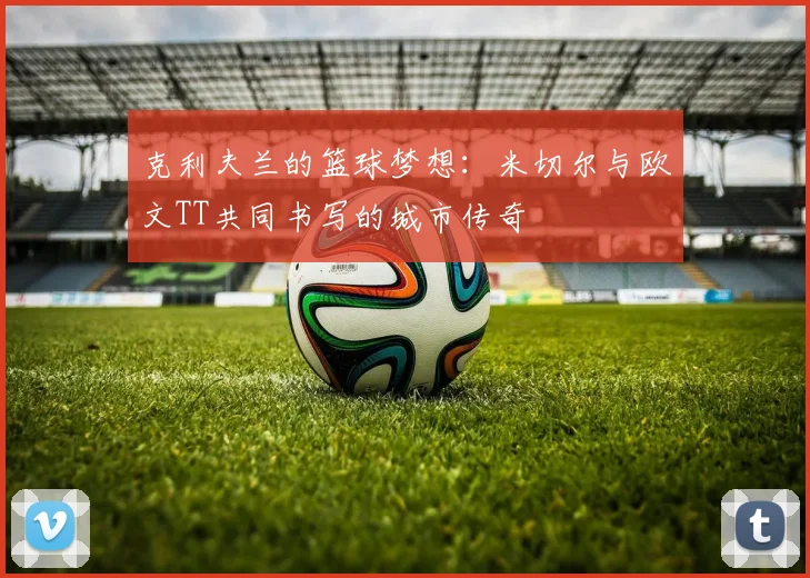 克利夫兰的篮球梦想：米切尔与欧文TT共同书写的城市传奇