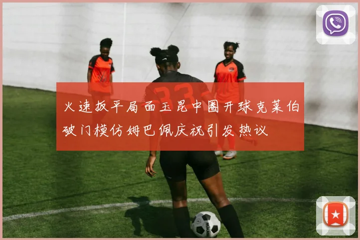 火速扳平局面玉昆中圈开球克莱伯破门模仿姆巴佩庆祝引发热议