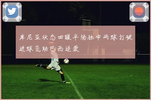 库尼亚状态回暖半场独中两球打破进球荒助巴西逆袭