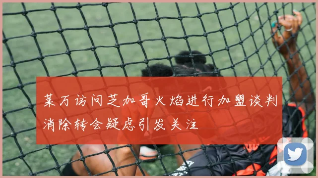 莱万访问芝加哥火焰进行加盟谈判消除转会疑虑引发关注