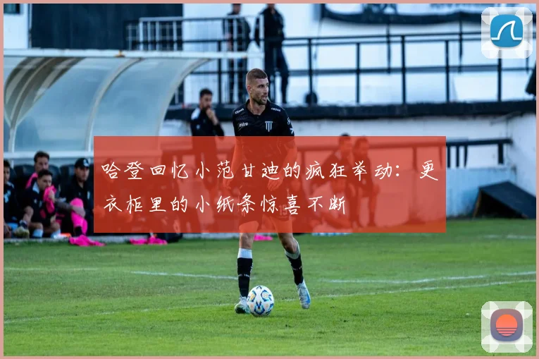 哈登回忆小范甘迪的疯狂举动：更衣柜里的小纸条惊喜不断