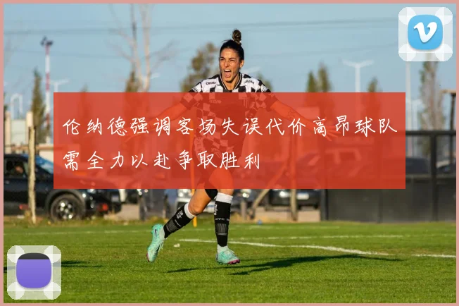 伦纳德强调客场失误代价高昂球队需全力以赴争取胜利