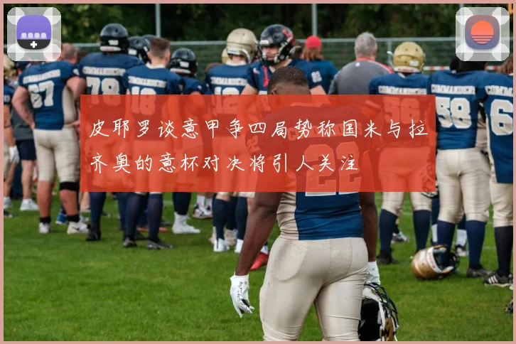 皮耶罗谈意甲争四局势称国米与拉齐奥的意杯对决将引人关注