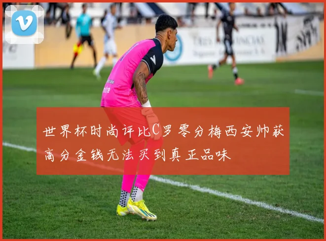 世界杯时尚评比C罗零分梅西安帅获高分金钱无法买到真正品味