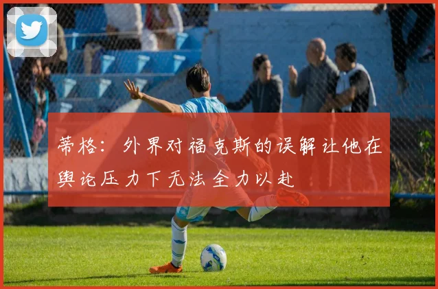 蒂格：外界对福克斯的误解让他在舆论压力下无法全力以赴