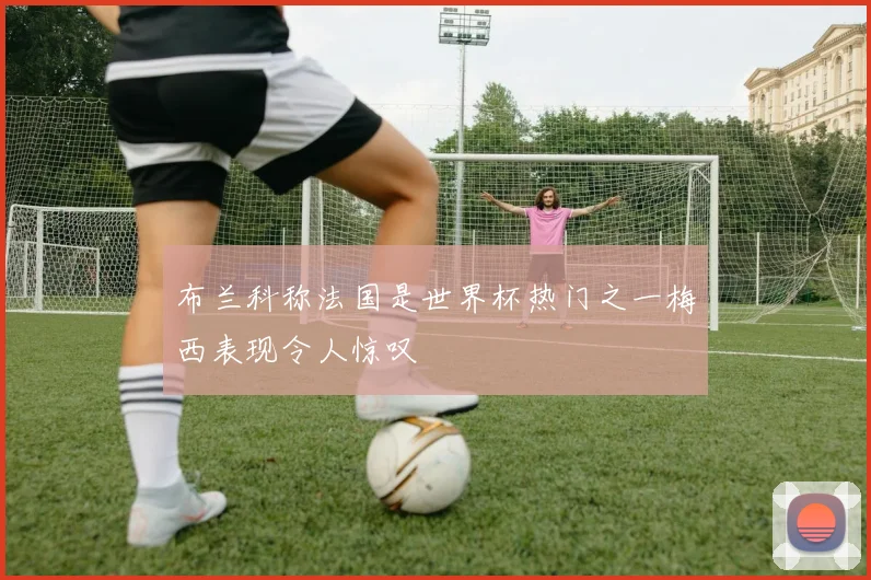 布兰科称法国是世界杯热门之一梅西表现令人惊叹