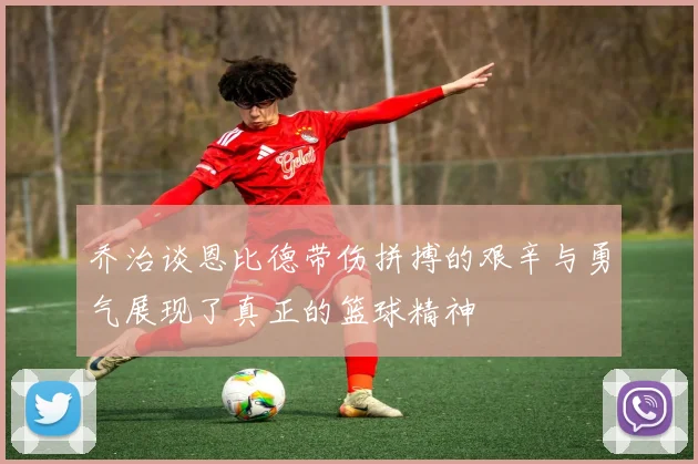 乔治谈恩比德带伤拼搏的艰辛与勇气展现了真正的篮球精神