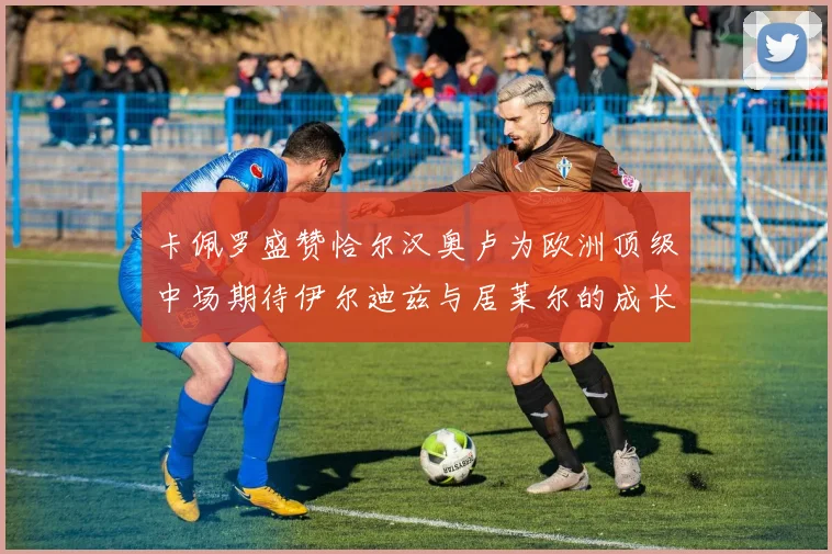 卡佩罗盛赞恰尔汉奥卢为欧洲顶级中场期待伊尔迪兹与居莱尔的成长