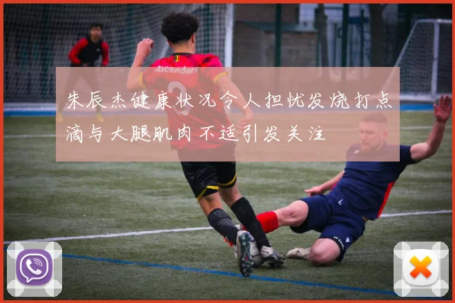 朱辰杰健康状况令人担忧发烧打点滴与大腿肌肉不适引发关注