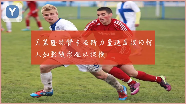 贝莱隆称赞卡洛斯力量速度技巧惊人如影随形难以捉摸