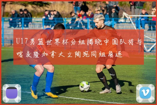 U17男篮世界杯分组揭晓中国队将与喀麦隆加拿大立陶宛同组角逐